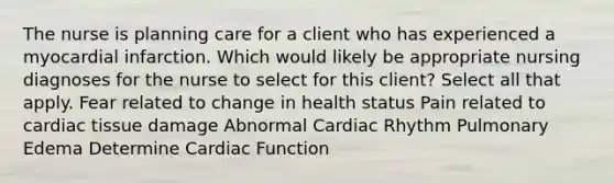 The nurse is planning care for a client who has experienced a myocardial infarction. Which would likely be appropriate nursing diagnoses for the nurse to select for this client? Select all that apply. Fear related to change in health status Pain related to cardiac tissue damage Abnormal Cardiac Rhythm Pulmonary Edema Determine Cardiac Function