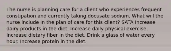 The nurse is planning care for a client who experiences frequent constipation and currently taking docusate sodium. What will the nurse include in the plan of care for this client? SATA Increase dairy products in the diet. Increase daily physical exercise. Increase dietary fiber in the diet. Drink a glass of water every hour. Increase protein in the diet.