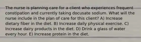 The nurse is planning care for a client who experiences frequent constipation and currently taking docusate sodium. What will the nurse include in the plan of care for this client? A) Increase dietary fiber in the diet. B) Increase daily physical exercise. C) Increase dairy products in the diet. D) Drink a glass of water every hour. E) Increase protein in the diet.