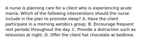 A nurse is planning care for a client who is experiencing acute mania. Which of the following interventions should the nurse include in the plan to promote sleep? A. Have the client participate in a morning aerobics group. B. Encourage frequent rest periods throughout the day. C. Provide a distraction such as television at night. D. Offer the client hot chocolate at bedtime.