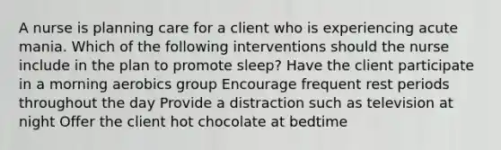 A nurse is planning care for a client who is experiencing acute mania. Which of the following interventions should the nurse include in the plan to promote sleep? Have the client participate in a morning aerobics group Encourage frequent rest periods throughout the day Provide a distraction such as television at night Offer the client hot chocolate at bedtime