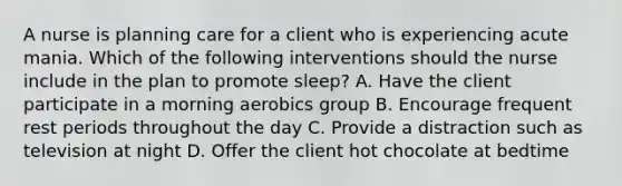 A nurse is planning care for a client who is experiencing acute mania. Which of the following interventions should the nurse include in the plan to promote sleep? A. Have the client participate in a morning aerobics group B. Encourage frequent rest periods throughout the day C. Provide a distraction such as television at night D. Offer the client hot chocolate at bedtime