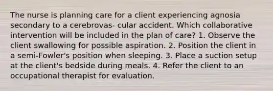 The nurse is planning care for a client experiencing agnosia secondary to a cerebrovas- cular accident. Which collaborative intervention will be included in the plan of care? 1. Observe the client swallowing for possible aspiration. 2. Position the client in a semi-Fowler's position when sleeping. 3. Place a suction setup at the client's bedside during meals. 4. Refer the client to an occupational therapist for evaluation.