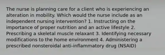 The nurse is planning care for a client who is experiencing an alteration in mobility. Which would the nurse include as an independent nursing intervention? 1. Instructing on the importance of proper nutrition and an active lifestyle 2. Prescribing a skeletal muscle relaxant 3. Identifying necessary modifications to the home environment 4. Administering a prescribed nonsteroidal anti-inflammatory drug (NSAID)