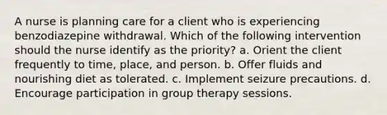 A nurse is planning care for a client who is experiencing benzodiazepine withdrawal. Which of the following intervention should the nurse identify as the priority? a. Orient the client frequently to time, place, and person. b. Offer fluids and nourishing diet as tolerated. c. Implement seizure precautions. d. Encourage participation in group therapy sessions.