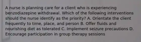 A nurse is planning care for a client who is experiencing benzodiazepine withdrawal. Which of the following interventions should the nurse identify as the priority? A. Orientate the client frequently to time, place, and person B. Offer fluids and nourishing diet as tolerated C. Implement seizure precautions D. Encourage participation in group therapy sessions