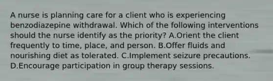 A nurse is planning care for a client who is experiencing benzodiazepine withdrawal. Which of the following interventions should the nurse identify as the priority? A.Orient the client frequently to time, place, and person. B.Offer fluids and nourishing diet as tolerated. C.Implement seizure precautions. D.Encourage participation in group therapy sessions.