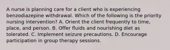 A nurse is planning care for a client who is experiencing benzodiazepine withdrawal. Which of the following is the priority nursing intervention? A. Orient the client frequently to time, place, and person. B. Offer fluids and nourishing diet as tolerated. C. Implement seizure precautions. D. Encourage participation in group therapy sessions.