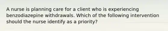 A nurse is planning care for a client who is experiencing benzodiazepine withdrawals. Which of the following intervention should the nurse identify as a priority?