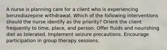 A nurse is planning care for a client who is experiencing benzodiazepine withdrawal. Which of the following interventions should the nurse identify as the priority? Orient the client frequently to time, place, and person. Offer fluids and nourishing diet as tolerated. Implement seizure precautions. Encourage participation in group therapy sessions.