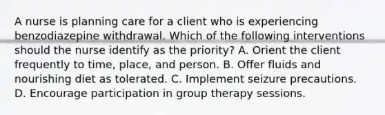 A nurse is planning care for a client who is experiencing <a href='https://www.questionai.com/knowledge/kuzZoD6RRX-benzodiazepine-withdrawal' class='anchor-knowledge'>benzodiazepine withdrawal</a>. Which of the following interventions should the nurse identify as the priority? A. Orient the client frequently to time, place, and person. B. Offer fluids and nourishing diet as tolerated. C. Implement seizure precautions. D. Encourage participation in group therapy sessions.