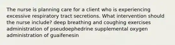 The nurse is planning care for a client who is experiencing excessive respiratory tract secretions. What intervention should the nurse include? deep breathing and coughing exercises administration of pseudoephedrine supplemental oxygen administration of guaifenesin