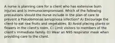 A nurse is planning care for a client who has extensive burn injuries and is immunocompromised. Which of the following precautions should the nurse include in the plan of care to prevent a Pseudomonas aeruginosa infection? A) Encourage the client to eat raw fruits and vegetables. B) Avoid placing plants or flowers in the client's room. C) Limit visitors to members of the client's immediate family. D) Wear an N95 respirator mask when providing care to the client.