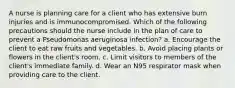 A nurse is planning care for a client who has extensive burn injuries and is immunocompromised. Which of the following precautions should the nurse include in the plan of care to prevent a Pseudomonas aeruginosa infection? a. Encourage the client to eat raw fruits and vegetables. b. Avoid placing plants or flowers in the client's room. c. Limit visitors to members of the client's immediate family. d. Wear an N95 respirator mask when providing care to the client.