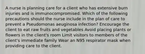 A nurse is planning care for a client who has extensive burn injuries and is immunocompromised. Which of the following precautions should the nurse include in the plan of care to prevent a Pseudomonas aeuginosa infection? Encourage the client to eat raw fruits and vegetables Avoid placing plants or flowers in the client's room Limit visitors to members of the client's immediate family Wear an N95 respirator mask when providing care to the client.