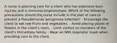 A nurse is planning care for a client who has extensive burn injuries and is immunocompromoised. Which of the following precautions should the nurse include in the plan of care to prevent a Pseudomonas aeruginosa infection? - Encourage the client to eat raw fruits and vegetables. - Avoid placing plants or flowers in the client's room. - Limit visitors to members of the client's immediate family. - Wear an N95 respirator mask when providing care to the client.