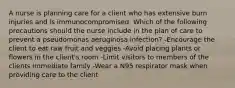 A nurse is planning care for a client who has extensive burn injuries and is immunocompromised. Which of the following precautions should the nurse include in the plan of care to prevent a pseudomonas aeruginosa infection? -Encourage the client to eat raw fruit and veggies -Avoid placing plants or flowers in the client's room -Limit visitors to members of the clients immediate family -Wear a N95 respirator mask when providing care to the client