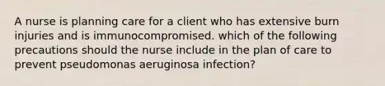 A nurse is planning care for a client who has extensive burn injuries and is immunocompromised. which of the following precautions should the nurse include in the plan of care to prevent pseudomonas aeruginosa infection?