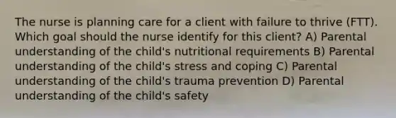 The nurse is planning care for a client with failure to thrive​ (FTT). Which goal should the nurse identify for this​ client? A) Parental understanding of the​ child's nutritional requirements B) Parental understanding of the​ child's stress and coping C) Parental understanding of the​ child's trauma prevention D) Parental understanding of the​ child's safety