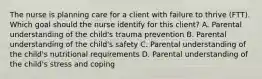 The nurse is planning care for a client with failure to thrive​ (FTT). Which goal should the nurse identify for this​ client? A. Parental understanding of the​ child's trauma prevention B. Parental understanding of the​ child's safety C. Parental understanding of the​ child's nutritional requirements D. Parental understanding of the​ child's stress and coping