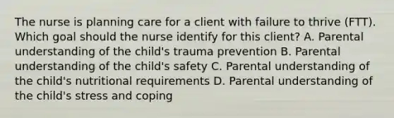 The nurse is planning care for a client with failure to thrive​ (FTT). Which goal should the nurse identify for this​ client? A. Parental understanding of the​ child's trauma prevention B. Parental understanding of the​ child's safety C. Parental understanding of the​ child's nutritional requirements D. Parental understanding of the​ child's stress and coping