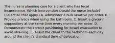 The nurse is planning care for a client who has fecal incontinence. Which intervention should the nurse​ include? (Select all that​ apply.) A. Administer a bulk laxative per order. B. Provide privacy when using the bathroom. C. Insert a glycerin suppository at the same time every morning per order. D. Demonstrate the correct positioning for bowel evacuation to avoid straining. E. Assist the client to the bathroom each day around the​ client's standard time of defecation.