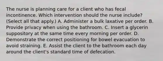 The nurse is planning care for a client who has fecal incontinence. Which intervention should the nurse​ include? (Select all that​ apply.) A. Administer a bulk laxative per order. B. Provide privacy when using the bathroom. C. Insert a glycerin suppository at the same time every morning per order. D. Demonstrate the correct positioning for bowel evacuation to avoid straining. E. Assist the client to the bathroom each day around the​ client's standard time of defecation.