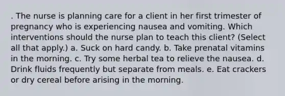 . The nurse is planning care for a client in her first trimester of pregnancy who is experiencing nausea and vomiting. Which interventions should the nurse plan to teach this client? (Select all that apply.) a. Suck on hard candy. b. Take prenatal vitamins in the morning. c. Try some herbal tea to relieve the nausea. d. Drink fluids frequently but separate from meals. e. Eat crackers or dry cereal before arising in the morning.