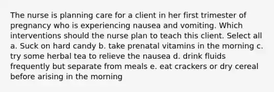 The nurse is planning care for a client in her first trimester of pregnancy who is experiencing nausea and vomiting. Which interventions should the nurse plan to teach this client. Select all a. Suck on hard candy b. take prenatal vitamins in the morning c. try some herbal tea to relieve the nausea d. drink fluids frequently but separate from meals e. eat crackers or dry cereal before arising in the morning