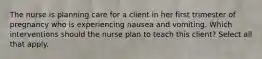 The nurse is planning care for a client in her first trimester of pregnancy who is experiencing nausea and vomiting. Which interventions should the nurse plan to teach this client? Select all that apply.