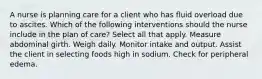 A nurse is planning care for a client who has fluid overload due to ascites. Which of the following interventions should the nurse include in the plan of care? Select all that apply. Measure abdominal girth. Weigh daily. Monitor intake and output. Assist the client in selecting foods high in sodium. Check for peripheral edema.