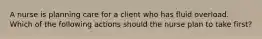 A nurse is planning care for a client who has fluid overload. Which of the following actions should the nurse plan to take first?