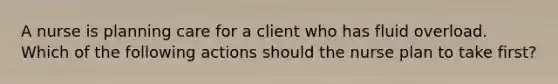 A nurse is planning care for a client who has fluid overload. Which of the following actions should the nurse plan to take first?