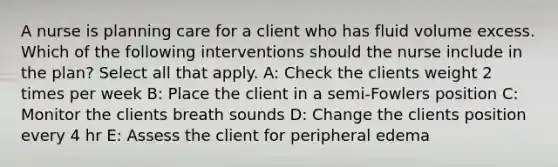 A nurse is planning care for a client who has fluid volume excess. Which of the following interventions should the nurse include in the plan? Select all that apply. A: Check the clients weight 2 times per week B: Place the client in a semi-Fowlers position C: Monitor the clients breath sounds D: Change the clients position every 4 hr E: Assess the client for peripheral edema