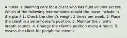 A nurse is planning care for a client who has fluid volume excess. Which of the following interventions should the nurse include in the plan? 1. Check the client's weight 2 times per week. 2. Place the client in a semi-Fowler's position. 3. Monitor the client's breath sounds. 4. Change the client's position every 4 hours. 5. Assess the client for peripheral edema.