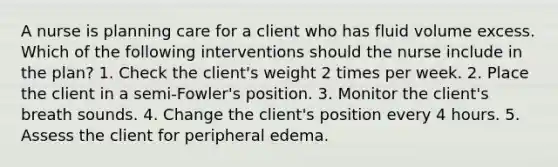 A nurse is planning care for a client who has fluid volume excess. Which of the following interventions should the nurse include in the plan? 1. Check the client's weight 2 times per week. 2. Place the client in a semi-Fowler's position. 3. Monitor the client's breath sounds. 4. Change the client's position every 4 hours. 5. Assess the client for peripheral edema.