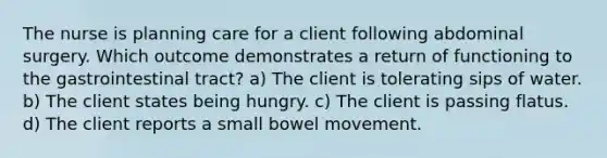 The nurse is planning care for a client following abdominal surgery. Which outcome demonstrates a return of functioning to the gastrointestinal tract? a) The client is tolerating sips of water. b) The client states being hungry. c) The client is passing flatus. d) The client reports a small bowel movement.