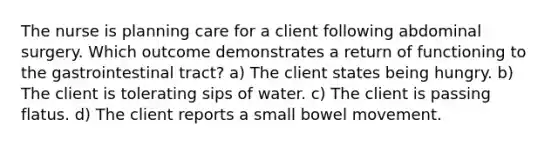 The nurse is planning care for a client following abdominal surgery. Which outcome demonstrates a return of functioning to the gastrointestinal tract? a) The client states being hungry. b) The client is tolerating sips of water. c) The client is passing flatus. d) The client reports a small bowel movement.