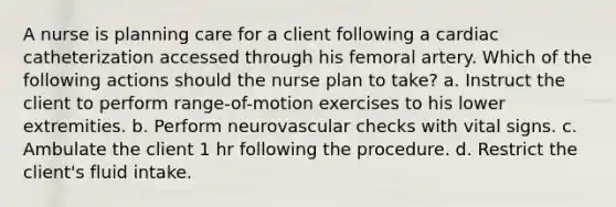 A nurse is planning care for a client following a cardiac catheterization accessed through his femoral artery. Which of the following actions should the nurse plan to take? a. Instruct the client to perform range-of-motion exercises to his lower extremities. b. Perform neurovascular checks with vital signs. c. Ambulate the client 1 hr following the procedure. d. Restrict the client's fluid intake.