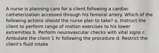 A nurse is planning care for a client following a cardiac catheterization accessed through his femoral artery. Which of the following actions should the nurse plan to take? a. Instruct the client to perform range of motion exercises to his lower extremities b. Perform neurovascular checks with vital signs c. Ambulate the client 1 hr following the procedure d. Restrict the client's fluid intake