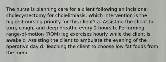 The nurse is planning care for a client following an incisional cholecystectomy for cholelithiasis. Which intervention is the highest nursing priority for this client? a. Assisting the client to turn, cough, and deep breathe every 2 hours b. Performing range-of-motion (ROM) leg exercises hourly while the client is awake c. Assisting the client to ambulate the evening of the operative day d. Teaching the client to choose low-fat foods from the menu