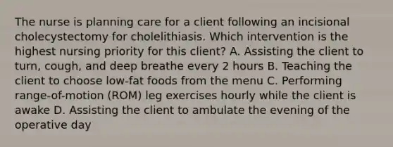 The nurse is planning care for a client following an incisional cholecystectomy for cholelithiasis. Which intervention is the highest nursing priority for this client? A. Assisting the client to turn, cough, and deep breathe every 2 hours B. Teaching the client to choose low-fat foods from the menu C. Performing range-of-motion (ROM) leg exercises hourly while the client is awake D. Assisting the client to ambulate the evening of the operative day