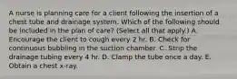 A nurse is planning care for a client following the insertion of a chest tube and drainage system. Which of the following should be included in the plan of care? (Select all that apply.) A. Encourage the client to cough every 2 hr. B. Check for continuous bubbling in the suction chamber. C. Strip the drainage tubing every 4 hr. D. Clamp the tube once a day. E. Obtain a chest x‑ray.