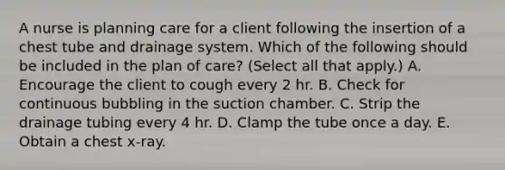 A nurse is planning care for a client following the insertion of a chest tube and drainage system. Which of the following should be included in the plan of care? (Select all that apply.) A. Encourage the client to cough every 2 hr. B. Check for continuous bubbling in the suction chamber. C. Strip the drainage tubing every 4 hr. D. Clamp the tube once a day. E. Obtain a chest x‑ray.