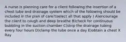 A nurse is planning care for a client following the insertion of a chest tube and drainage system which of the following should be included in the plan of care?(select all that apply ) A)encourage the client to cough and deep breathe B)check for continuous bubbling in the suction chamber C)strip the drainage tubing every four hours D)clamp the tube once a day E)obtain a chest X Ray