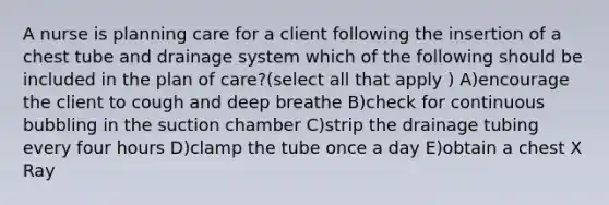 A nurse is planning care for a client following the insertion of a chest tube and drainage system which of the following should be included in the plan of care?(select all that apply ) A)encourage the client to cough and deep breathe B)check for continuous bubbling in the suction chamber C)strip the drainage tubing every four hours D)clamp the tube once a day E)obtain a chest X Ray