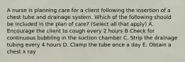 A nurse is planning care for a client following the insertion of a chest tube and drainage system. Which of the following should be included in the plan of care? (Select all that apply) A. Encourage the client to cough every 2 hours B Check for continuous bubbling in the suction chamber C. Strip the drainage tubing every 4 hours D. Clamp the tube once a day E. Obtain a chest x ray