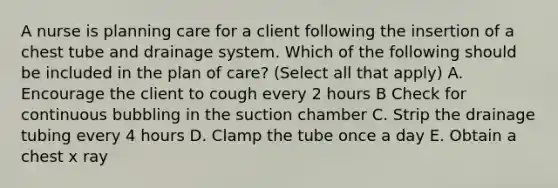 A nurse is planning care for a client following the insertion of a chest tube and drainage system. Which of the following should be included in the plan of care? (Select all that apply) A. Encourage the client to cough every 2 hours B Check for continuous bubbling in the suction chamber C. Strip the drainage tubing every 4 hours D. Clamp the tube once a day E. Obtain a chest x ray