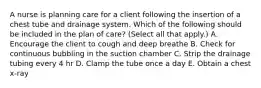 A nurse is planning care for a client following the insertion of a chest tube and drainage system. Which of the following should be included in the plan of care? (Select all that apply.) A. Encourage the client to cough and deep breathe B. Check for continuous bubbling in the suction chamber C. Strip the drainage tubing every 4 hr D. Clamp the tube once a day E. Obtain a chest x-ray