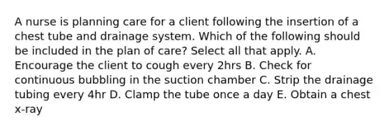 A nurse is planning care for a client following the insertion of a chest tube and drainage system. Which of the following should be included in the plan of care? Select all that apply. A. Encourage the client to cough every 2hrs B. Check for continuous bubbling in the suction chamber C. Strip the drainage tubing every 4hr D. Clamp the tube once a day E. Obtain a chest x-ray